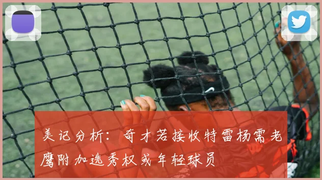 美记分析:奇才若接收特雷杨需老鹰附加选秀权或年轻球员
