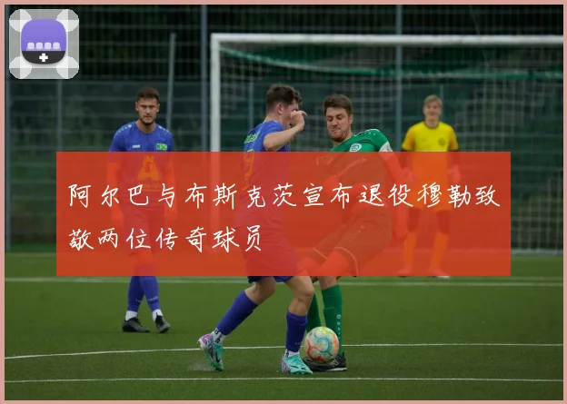 阿尔巴与布斯克茨宣布退役穆勒致敬两位传奇球员