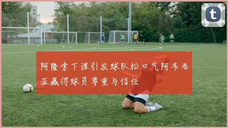 阿隆索下课引发球队松口气阿韦洛亚赢得球员尊重与信任