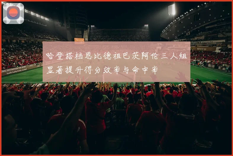 哈登搭档恩比德祖巴茨阿伦三人组显著提升得分效率与命中率