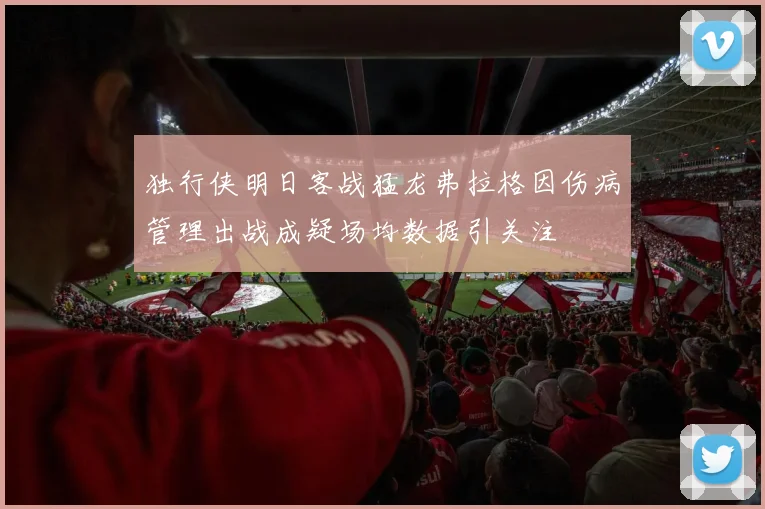 独行侠明日客战猛龙弗拉格因伤病管理出战成疑场均数据引关注