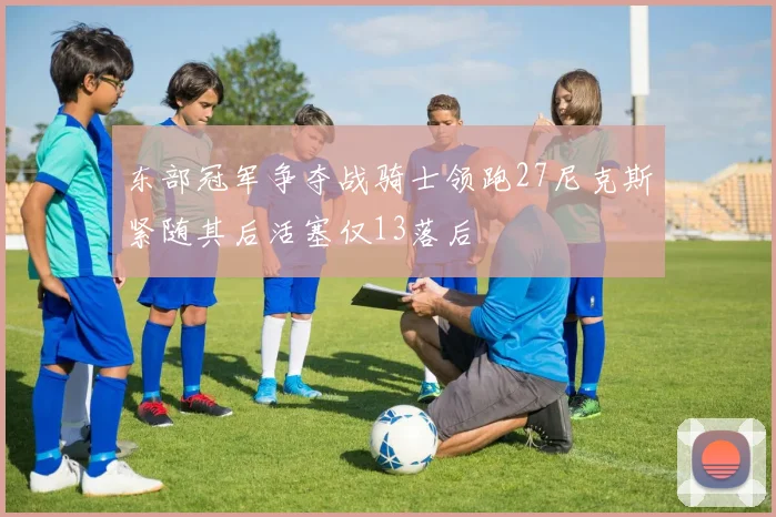东部冠军争夺战骑士领跑27尼克斯紧随其后活塞仅13落后
