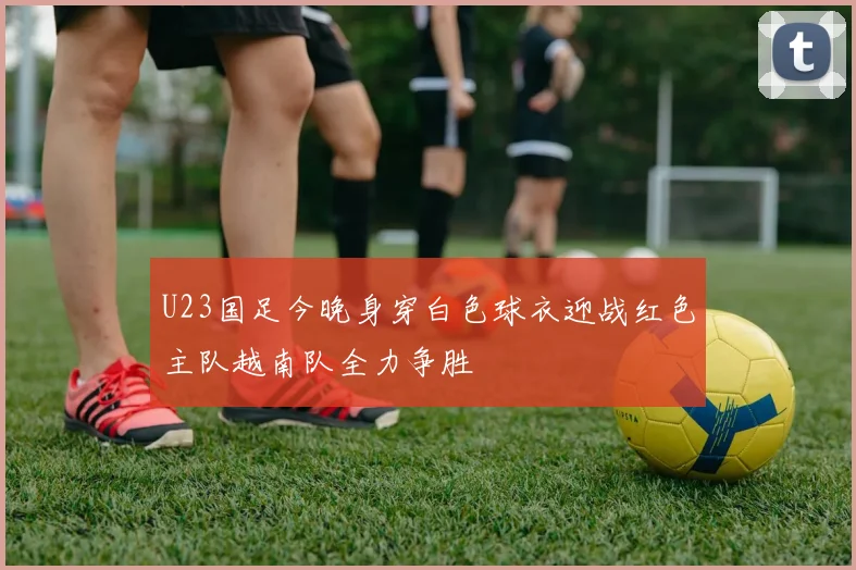 U23国足今晚身穿白色球衣迎战红色主队越南队全力争胜