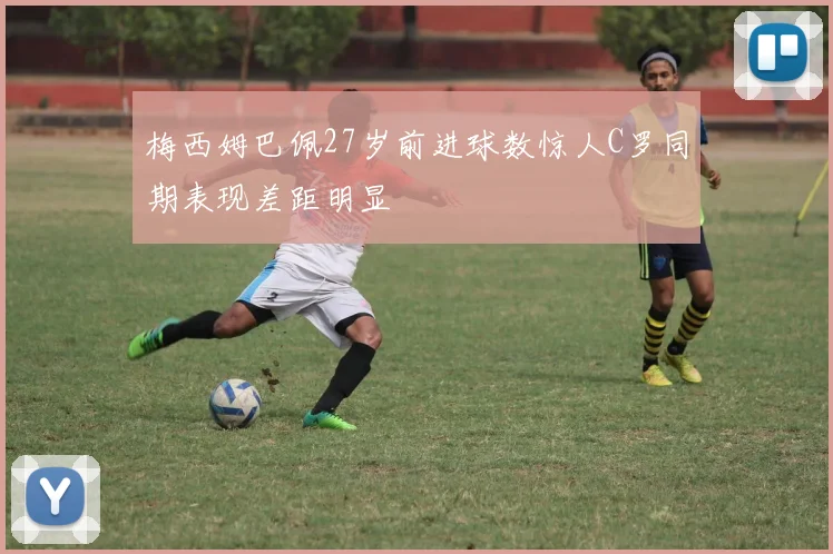 梅西姆巴佩27岁前进球数惊人C罗同期表现差距明显