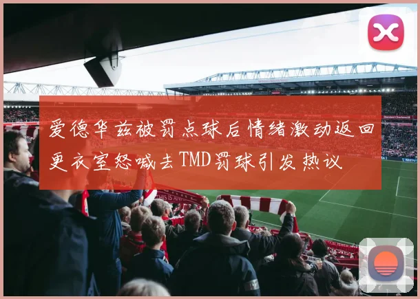 爱德华兹被罚点球后情绪激动返回更衣室怒喊去TMD罚球引发热议