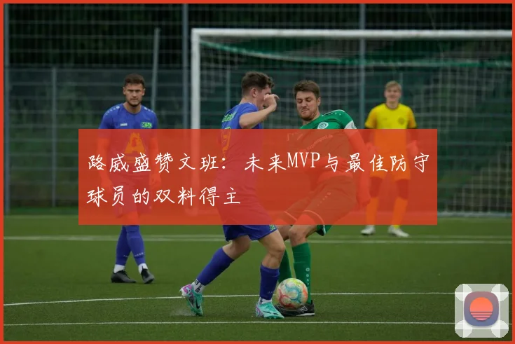 路威盛赞文班：未来MVP与最佳防守球员的双料得主