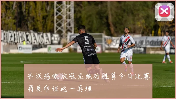 齐沃感慨欧冠无绝对胜算今日比赛再度印证这一真理