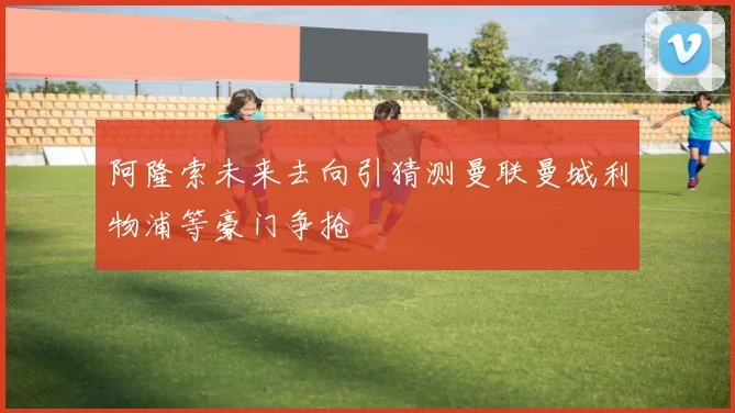 阿隆索未来去向引猜测曼联曼城利物浦等豪门争抢