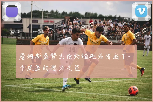 詹姆斯盛赞杰伦约翰逊或将成下一个皮蓬的潜力之星