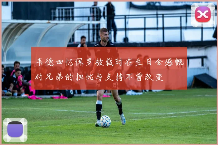 韦德回忆保罗被裁时在生日会感慨对兄弟的担忧与支持不曾改变