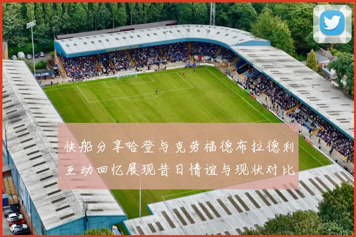 快船分享哈登与克劳福德布拉德利互动回忆展现昔日情谊与现状对比