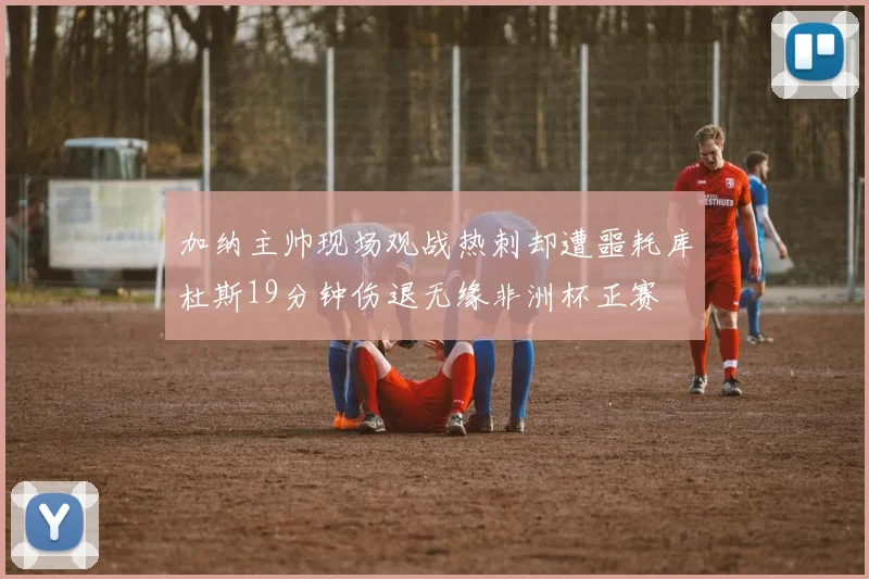 加纳主帅现场观战热刺却遭噩耗库杜斯19分钟伤退无缘非洲杯正赛