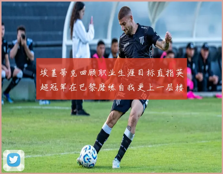 埃基蒂克回顾职业生涯目标直指英超冠军在巴黎磨练自我更上一层楼