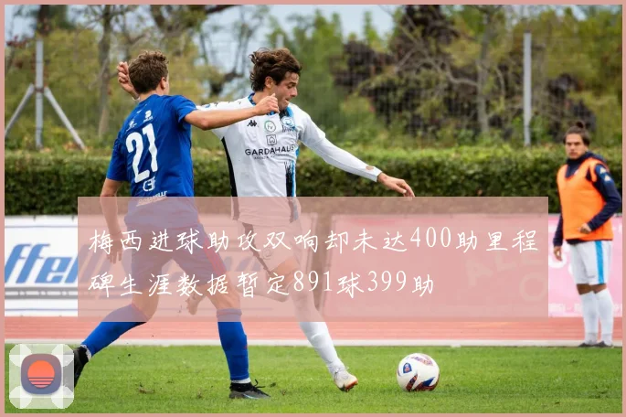 梅西进球助攻双响却未达400助里程碑生涯数据暂定891球399助